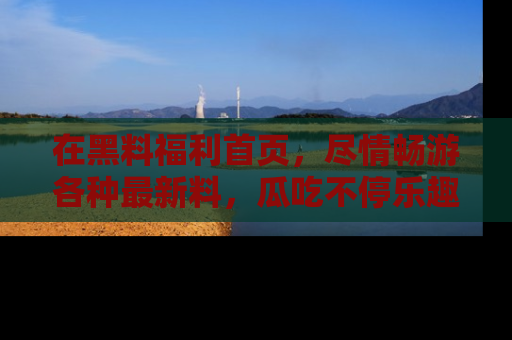在黑料福利首页，尽情畅游各种最新料，瓜吃不停乐趣无穷！