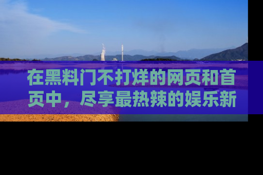 在黑料门不打烊的网页和首页中，尽享最热辣的娱乐新闻与八卦，快来围观！
