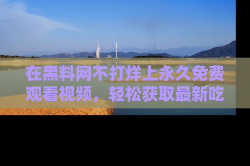 在黑料网不打烊上永久免费观看视频，轻松获取最新吃瓜资讯！