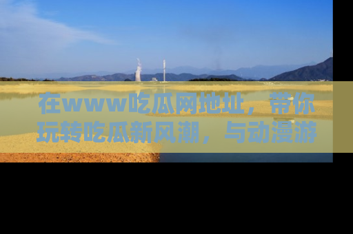 在www吃瓜网地址,带你玩转吃瓜新风潮,与动漫游戏角色共度精彩时光!