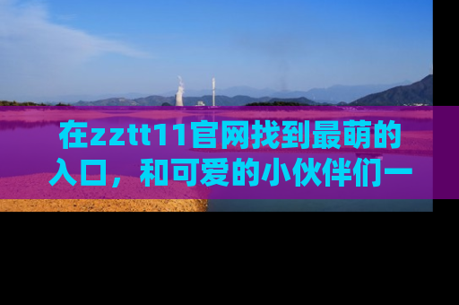 在zztt11官网找到最萌的入口,和可爱的小伙伴们一起吃瓜吧!