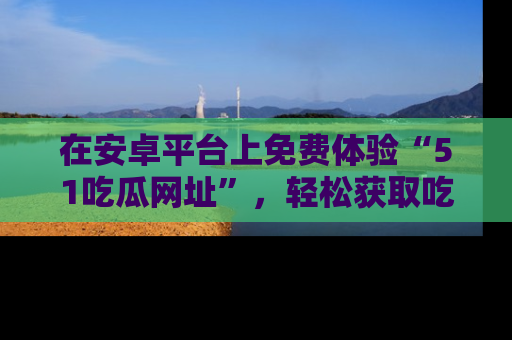 在安卓平台上免费体验“51吃瓜网址”,轻松获取吃瓜新鲜事!