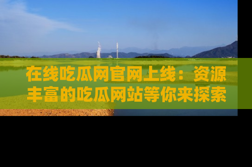 在线吃瓜网官网上线：资源丰富的吃瓜网站等你来探索
