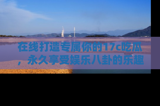 在线打造专属你的17c吃瓜,永久享受娱乐八卦的乐趣