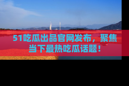51吃瓜出品官网发布，聚焦当下最热吃瓜话题！
