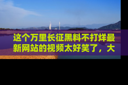 这个万里长征黑料不打烊最新网站的视频太好笑了,大家快来一起看吧!