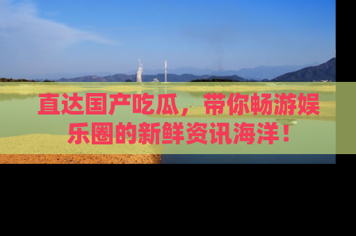 直达国产吃瓜,带你畅游娱乐圈的新鲜资讯海洋!