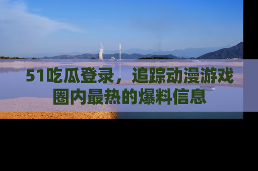 51吃瓜登录，追踪动漫游戏圈内最热的爆料信息