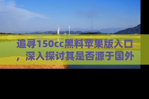 追寻150cc黑料苹果版入口，深入探讨其是否源于国外的传闻