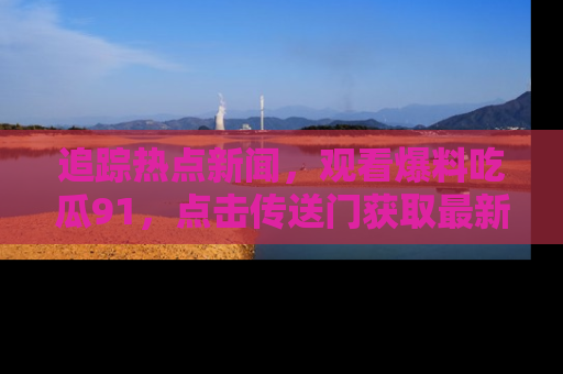 追踪热点新闻，观看爆料吃瓜91，点击传送门获取最新更新！