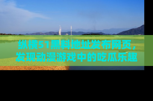 纵横51黑料地址发布网页,发现动漫游戏中的吃瓜乐趣