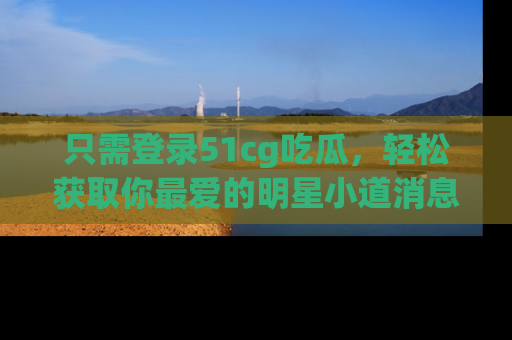 只需登录51cg吃瓜，轻松获取你最爱的明星小道消息！