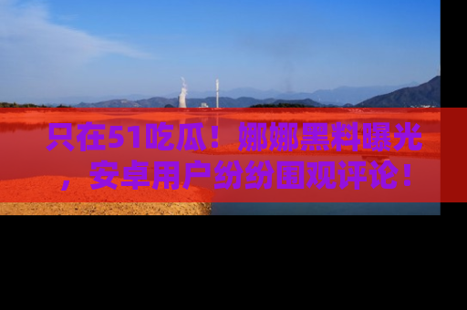 只在51吃瓜!娜娜黑料曝光,安卓用户纷纷围观评论!