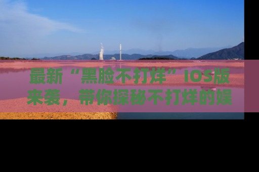 最新“黑脸不打烊”IOS版来袭，带你探秘不打烊的娱乐世界！