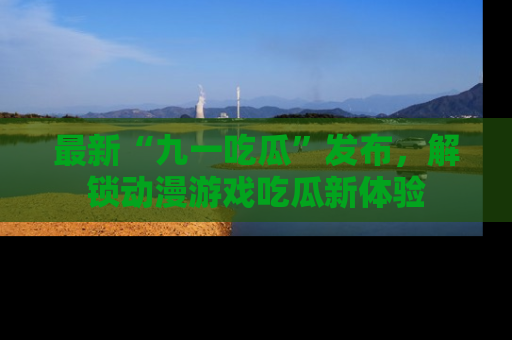 最新“九一吃瓜”发布,解锁动漫游戏吃瓜新体验