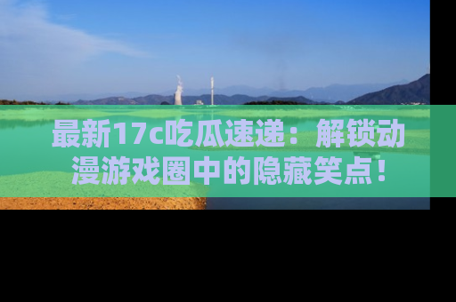 最新17c吃瓜速递：解锁动漫游戏圈中的隐藏笑点！