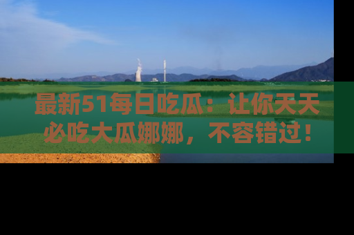 最新51每日吃瓜:让你天天必吃大瓜娜娜,不容错过!