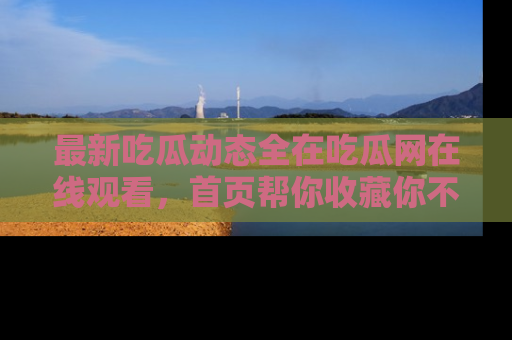 最新吃瓜动态全在吃瓜网在线观看,首页帮你收藏你不能错过的精彩!