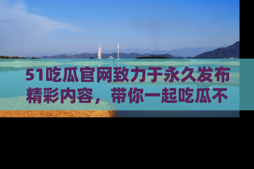 51吃瓜官网致力于永久发布精彩内容,带你一起吃瓜不停歇!