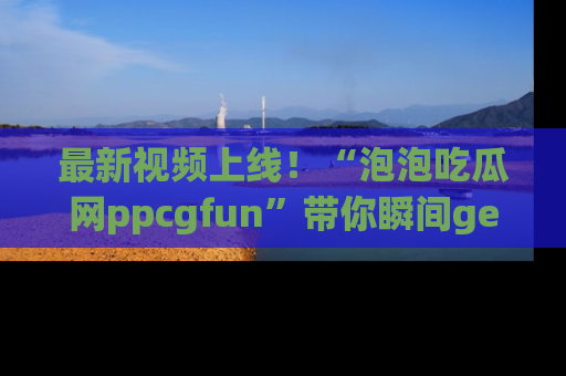 最新视频上线！“泡泡吃瓜网ppcgfun”带你瞬间get吃瓜圈的秘密