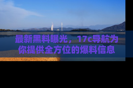 最新黑料曝光,17c导航为你提供全方位的爆料信息