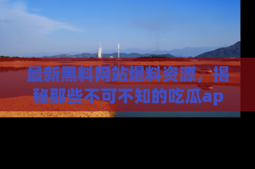 最新黑料网站爆料资源,揭秘那些不可不知的吃瓜app!