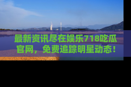 最新资讯尽在娱乐718吃瓜官网，免费追踪明星动态！