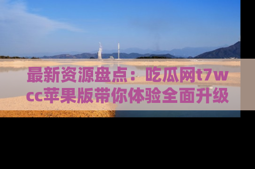 最新资源盘点：吃瓜网t7wcc苹果版带你体验全面升级