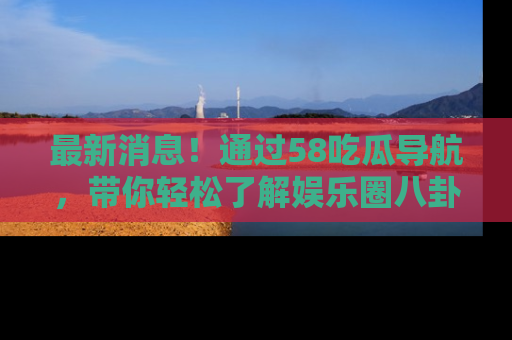 最新消息！通过58吃瓜导航，带你轻松了解娱乐圈八卦动态！