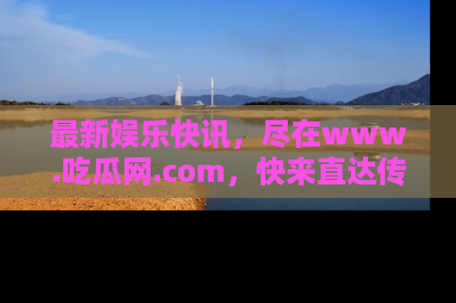 最新娱乐快讯，尽在www.吃瓜网.com，快来直达传送门收获惊喜吧！
