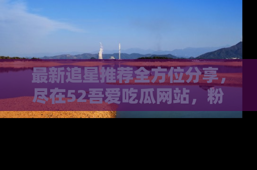最新追星推荐全方位分享，尽在52吾爱吃瓜网站，粉丝必看